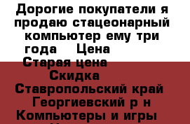 Дорогие покупатели я продаю стацеонарный компьютер ему три года. › Цена ­ 6 000 › Старая цена ­ 20 000 › Скидка ­ 10 - Ставропольский край, Георгиевский р-н Компьютеры и игры » Настольные компьютеры   . Ставропольский край